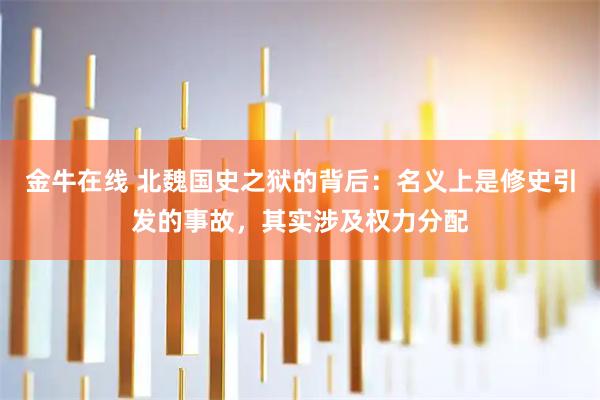 金牛在线 北魏国史之狱的背后：名义上是修史引发的事故，其实涉及权力分配