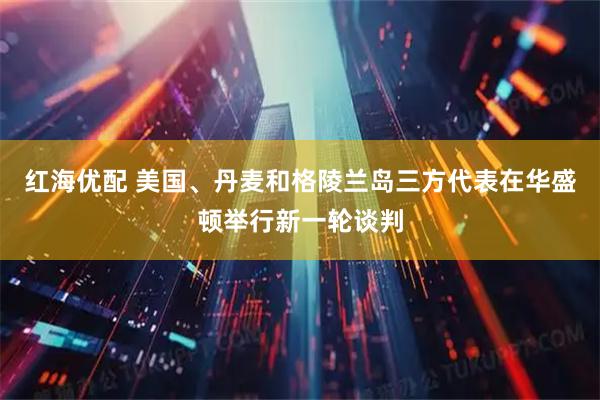 红海优配 美国、丹麦和格陵兰岛三方代表在华盛顿举行新一轮谈判