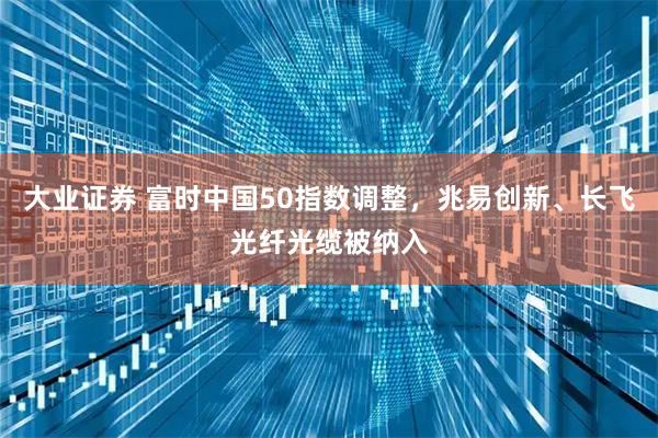 大业证券 富时中国50指数调整，兆易创新、长飞光纤光缆被纳入