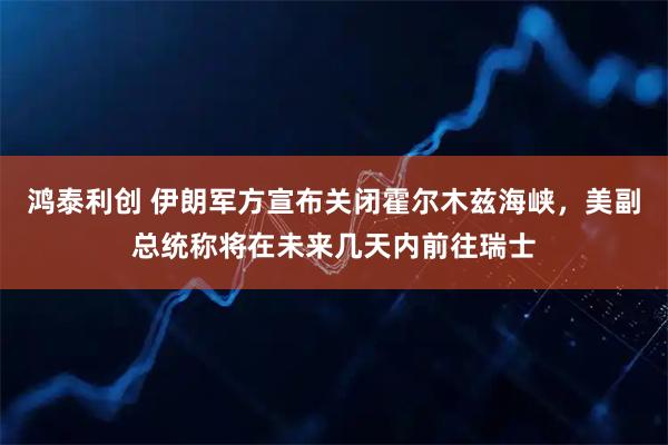 鸿泰利创 伊朗军方宣布关闭霍尔木兹海峡，美副总统称将在未来几天内前往瑞士