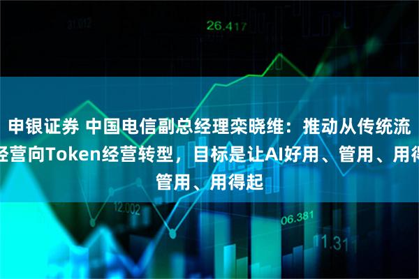 申银证券 中国电信副总经理栾晓维：推动从传统流量经营向Token经营转型，目标是让AI好用、管用、用得起