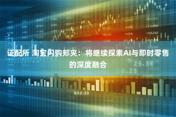 证配所 淘宝闪购郏夹：将继续探索AI与即时零售的深度融合