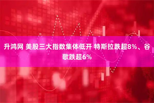 升鸿网 美股三大指数集体低开 特斯拉跌超8%、谷歌跌超6%