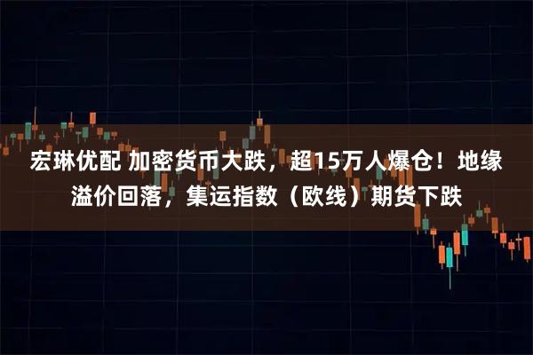 宏琳优配 加密货币大跌，超15万人爆仓！地缘溢价回落，集运指数（欧线）期货下跌