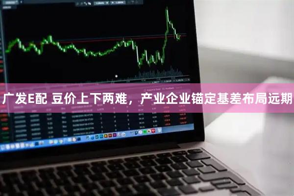 广发E配 豆价上下两难，产业企业锚定基差布局远期