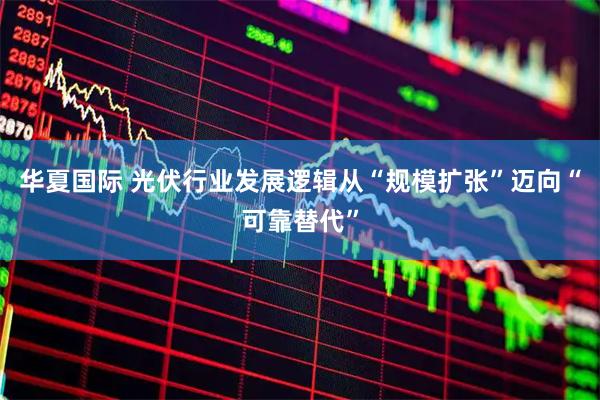 华夏国际 光伏行业发展逻辑从“规模扩张”迈向“可靠替代”