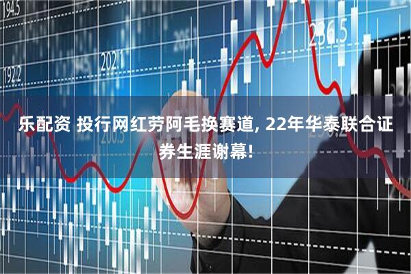 乐配资 投行网红劳阿毛换赛道, 22年华泰联合证券生涯谢幕!